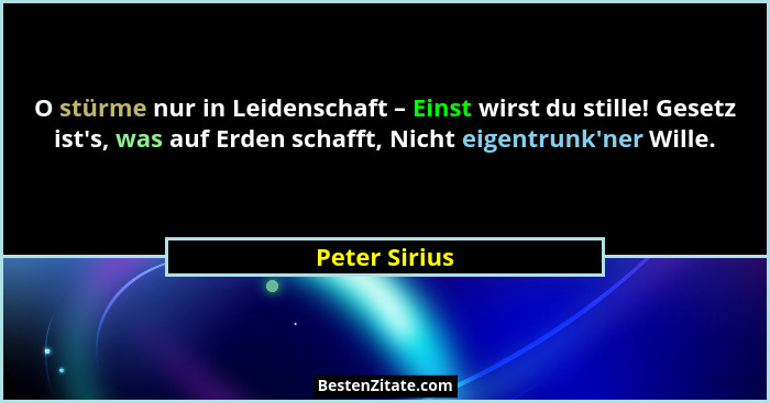 O stürme nur in Leidenschaft – Einst wirst du stille! Gesetz ist's, was auf Erden schafft, Nicht eigentrunk'ner Wille.... - Peter Sirius