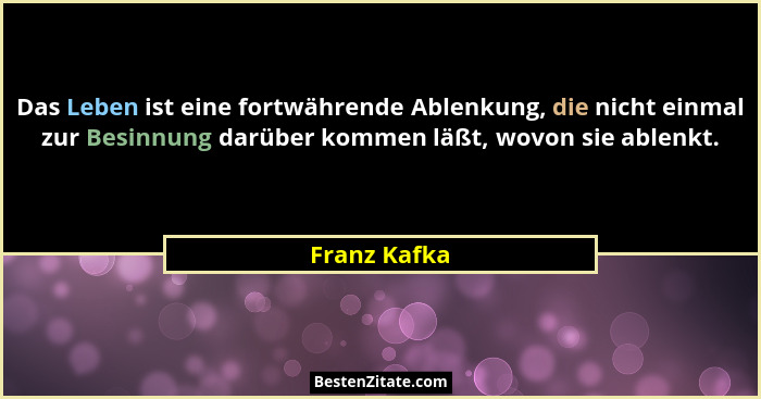 Das Leben ist eine fortwährende Ablenkung, die nicht einmal zur Besinnung darüber kommen läßt, wovon sie ablenkt.... - Franz Kafka
