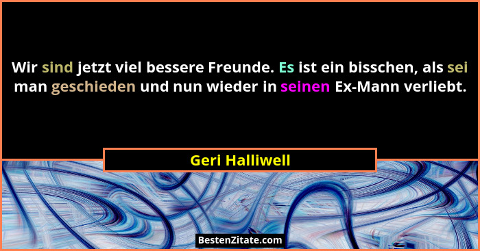 Wir sind jetzt viel bessere Freunde. Es ist ein bisschen, als sei man geschieden und nun wieder in seinen Ex-Mann verliebt.... - Geri Halliwell