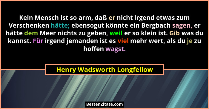 Kein Mensch ist so arm, daß er nicht irgend etwas zum Verschenken hätte; ebensogut könnte ein Bergbach sagen, er hätte de... - Henry Wadsworth Longfellow