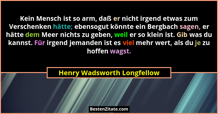Kein Mensch ist so arm, daß er nicht irgend etwas zum Verschenken hätte; ebensogut könnte ein Bergbach sagen, er hätte de... - Henry Wadsworth Longfellow