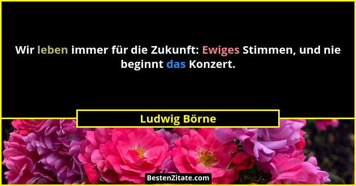 Wir leben immer für die Zukunft: Ewiges Stimmen, und nie beginnt das Konzert.... - Ludwig Börne