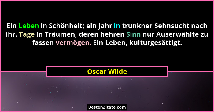 Ein Leben in Schönheit; ein Jahr in trunkner Sehnsucht nach ihr. Tage in Träumen, deren hehren Sinn nur Auserwählte zu fassen vermögen.... - Oscar Wilde