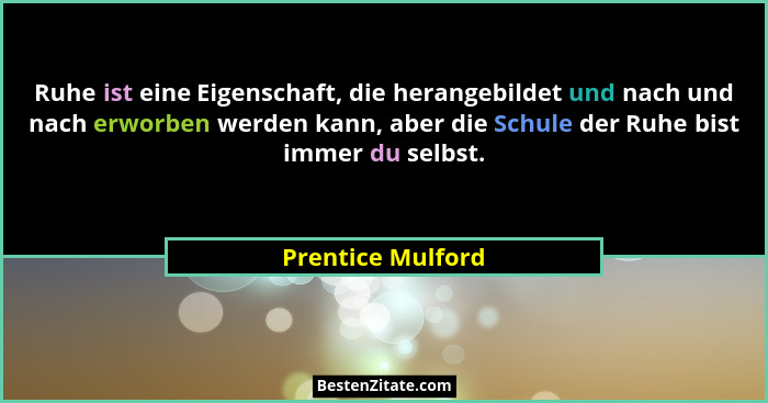 Ruhe ist eine Eigenschaft, die herangebildet und nach und nach erworben werden kann, aber die Schule der Ruhe bist immer du selbst.... - Prentice Mulford