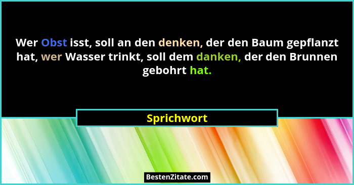 Wer Obst isst, soll an den denken, der den Baum gepflanzt hat, wer Wasser trinkt, soll dem danken, der den Brunnen gebohrt hat.... - Sprichwort