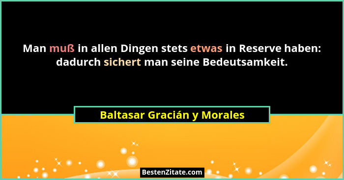 Man muß in allen Dingen stets etwas in Reserve haben: dadurch sichert man seine Bedeutsamkeit.... - Baltasar Gracián y Morales
