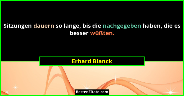 Sitzungen dauern so lange, bis die nachgegeben haben, die es besser wüßten.... - Erhard Blanck