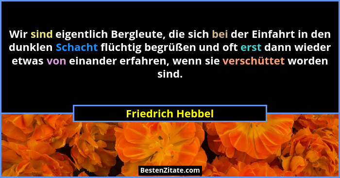 Wir sind eigentlich Bergleute, die sich bei der Einfahrt in den dunklen Schacht flüchtig begrüßen und oft erst dann wieder etwas vo... - Friedrich Hebbel
