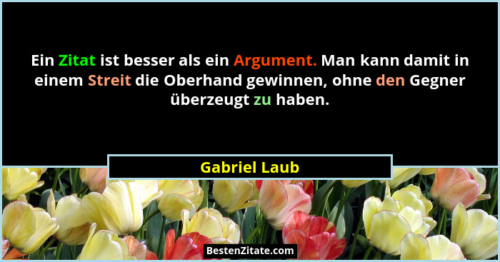 Ein Zitat ist besser als ein Argument. Man kann damit in einem Streit die Oberhand gewinnen, ohne den Gegner überzeugt zu haben.... - Gabriel Laub