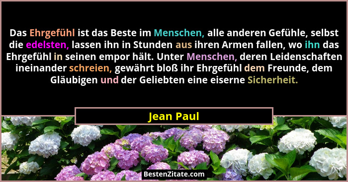 Das Ehrgefühl ist das Beste im Menschen, alle anderen Gefühle, selbst die edelsten, lassen ihn in Stunden aus ihren Armen fallen, wo ihn d... - Jean Paul