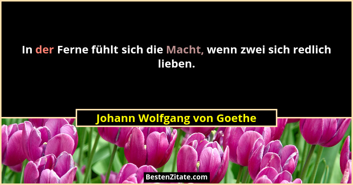 In der Ferne fühlt sich die Macht, wenn zwei sich redlich lieben.... - Johann Wolfgang von Goethe