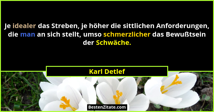 Je idealer das Streben, je höher die sittlichen Anforderungen, die man an sich stellt, umso schmerzlicher das Bewußtsein der Schwäche.... - Karl Detlef