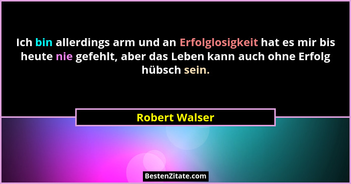 Ich bin allerdings arm und an Erfolglosigkeit hat es mir bis heute nie gefehlt, aber das Leben kann auch ohne Erfolg hübsch sein.... - Robert Walser