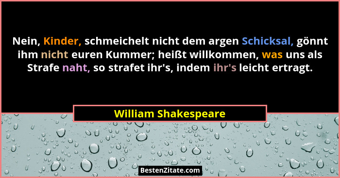 Nein, Kinder, schmeichelt nicht dem argen Schicksal, gönnt ihm nicht euren Kummer; heißt willkommen, was uns als Strafe naht, so... - William Shakespeare