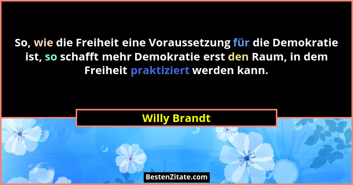 So, wie die Freiheit eine Voraussetzung für die Demokratie ist, so schafft mehr Demokratie erst den Raum, in dem Freiheit praktiziert w... - Willy Brandt