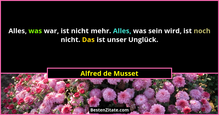 Alles, was war, ist nicht mehr. Alles, was sein wird, ist noch nicht. Das ist unser Unglück.... - Alfred de Musset