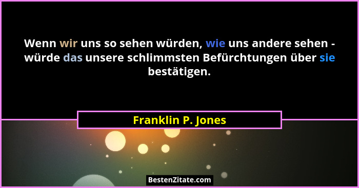 Wenn wir uns so sehen würden, wie uns andere sehen - würde das unsere schlimmsten Befürchtungen über sie bestätigen.... - Franklin P. Jones