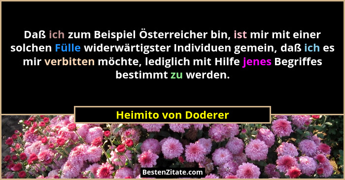 Daß ich zum Beispiel Österreicher bin, ist mir mit einer solchen Fülle widerwärtigster Individuen gemein, daß ich es mir verbitt... - Heimito von Doderer
