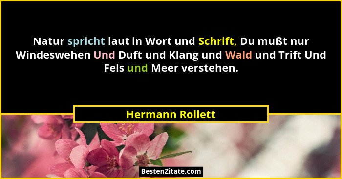 Natur spricht laut in Wort und Schrift, Du mußt nur Windeswehen Und Duft und Klang und Wald und Trift Und Fels und Meer verstehen.... - Hermann Rollett