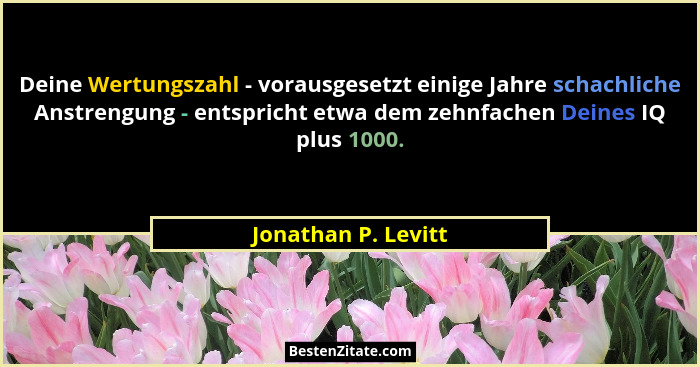 Deine Wertungszahl - vorausgesetzt einige Jahre schachliche Anstrengung - entspricht etwa dem zehnfachen Deines IQ plus 1000.... - Jonathan P. Levitt