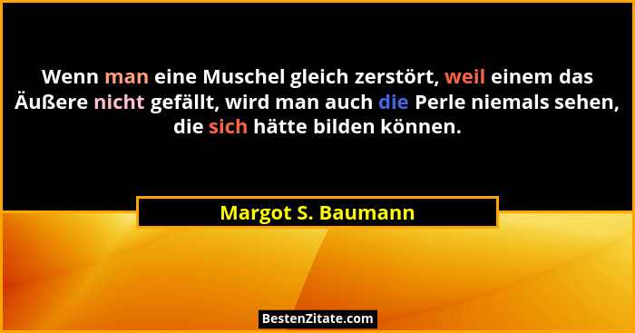 Wenn man eine Muschel gleich zerstört, weil einem das Äußere nicht gefällt, wird man auch die Perle niemals sehen, die sich hätte... - Margot S. Baumann