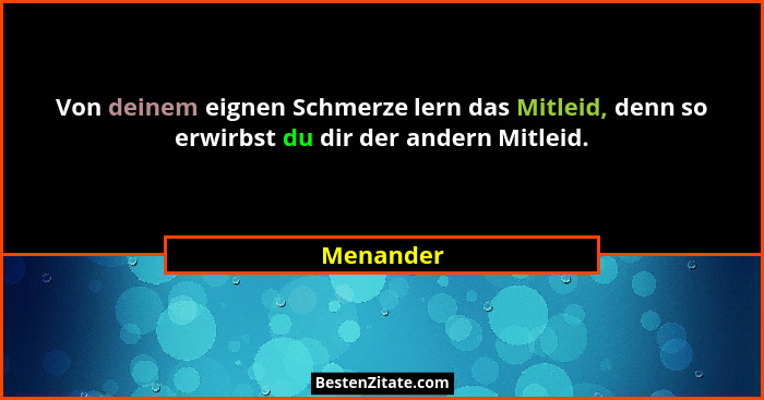 Von deinem eignen Schmerze lern das Mitleid, denn so erwirbst du dir der andern Mitleid.... - Menander