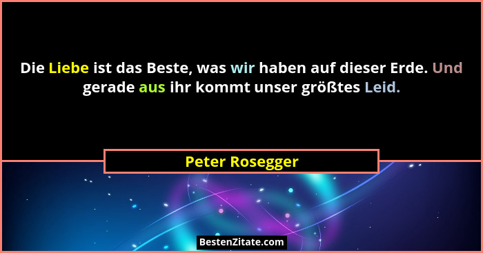 Die Liebe ist das Beste, was wir haben auf dieser Erde. Und gerade aus ihr kommt unser größtes Leid.... - Peter Rosegger