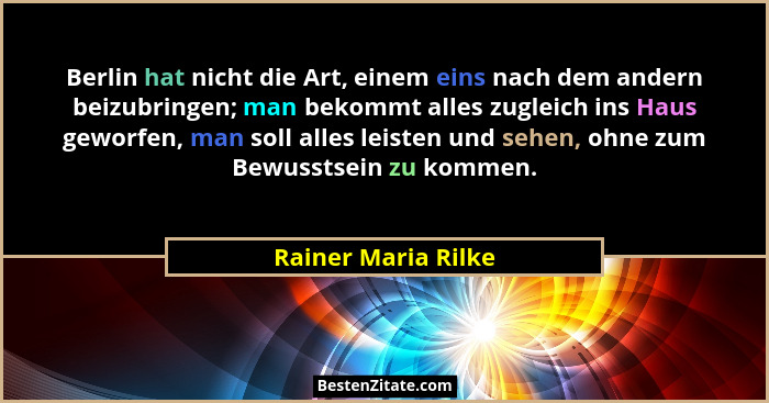 Berlin hat nicht die Art, einem eins nach dem andern beizubringen; man bekommt alles zugleich ins Haus geworfen, man soll alles l... - Rainer Maria Rilke