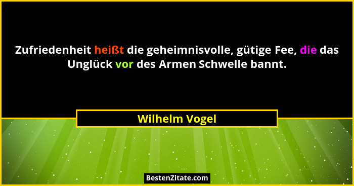 Zufriedenheit heißt die geheimnisvolle, gütige Fee, die das Unglück vor des Armen Schwelle bannt.... - Wilhelm Vogel