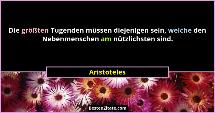 Die größten Tugenden müssen diejenigen sein, welche den Nebenmenschen am nützlichsten sind.... - Aristoteles
