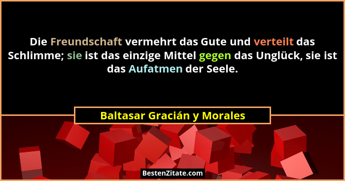 Die Freundschaft vermehrt das Gute und verteilt das Schlimme; sie ist das einzige Mittel gegen das Unglück, sie ist das A... - Baltasar Gracián y Morales