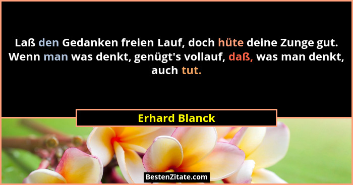 Laß den Gedanken freien Lauf, doch hüte deine Zunge gut. Wenn man was denkt, genügt's vollauf, daß, was man denkt, auch tut.... - Erhard Blanck