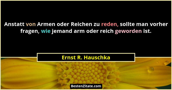 Anstatt von Armen oder Reichen zu reden, sollte man vorher fragen, wie jemand arm oder reich geworden ist.... - Ernst R. Hauschka