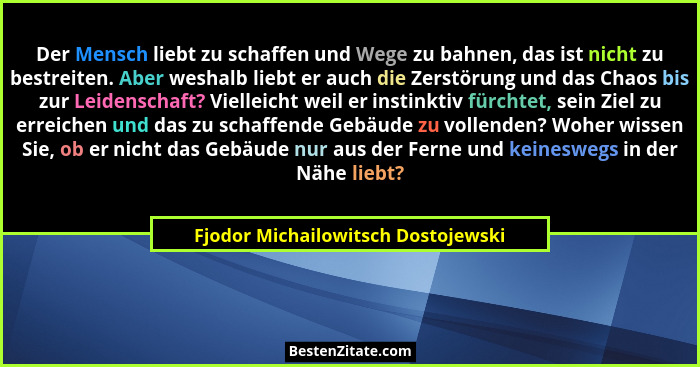 Der Mensch liebt zu schaffen und Wege zu bahnen, das ist nicht zu bestreiten. Aber weshalb liebt er auch die Zerst... - Fjodor Michailowitsch Dostojewski