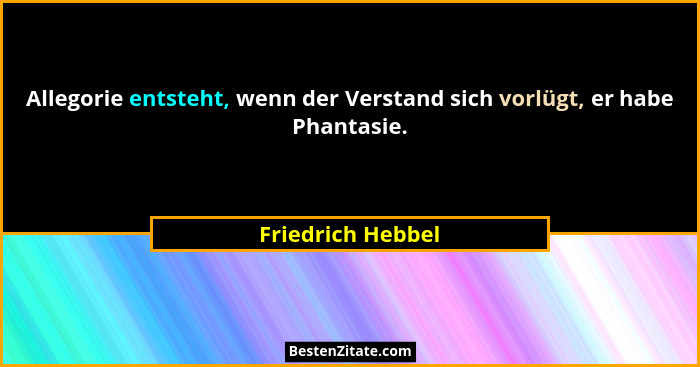 Allegorie entsteht, wenn der Verstand sich vorlügt, er habe Phantasie.... - Friedrich Hebbel