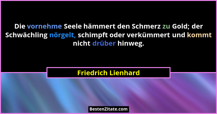 Die vornehme Seele hämmert den Schmerz zu Gold; der Schwächling nörgelt, schimpft oder verkümmert und kommt nicht drüber hinweg.... - Friedrich Lienhard