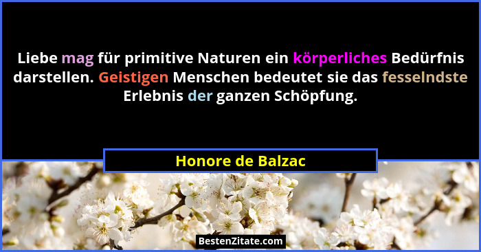 Liebe mag für primitive Naturen ein körperliches Bedürfnis darstellen. Geistigen Menschen bedeutet sie das fesselndste Erlebnis der... - Honore de Balzac