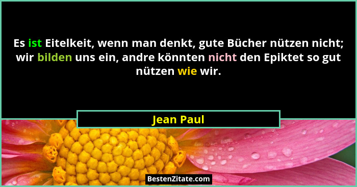 Es ist Eitelkeit, wenn man denkt, gute Bücher nützen nicht; wir bilden uns ein, andre könnten nicht den Epiktet so gut nützen wie wir.... - Jean Paul