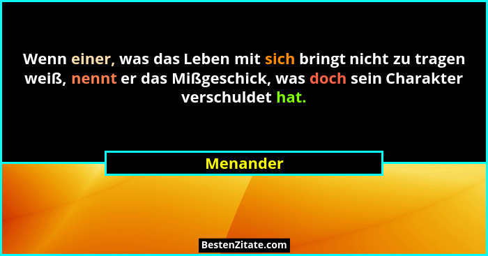 Wenn einer, was das Leben mit sich bringt nicht zu tragen weiß, nennt er das Mißgeschick, was doch sein Charakter verschuldet hat.... - Menander