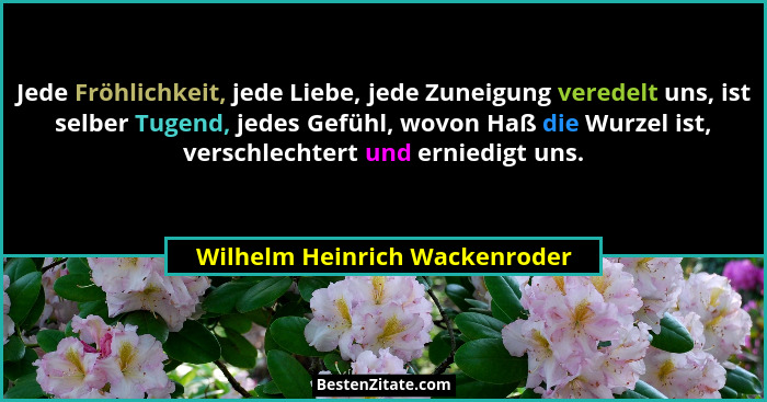 Jede Fröhlichkeit, jede Liebe, jede Zuneigung veredelt uns, ist selber Tugend, jedes Gefühl, wovon Haß die Wurzel ist,... - Wilhelm Heinrich Wackenroder