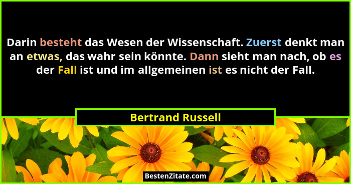 Darin besteht das Wesen der Wissenschaft. Zuerst denkt man an etwas, das wahr sein könnte. Dann sieht man nach, ob es der Fall ist... - Bertrand Russell