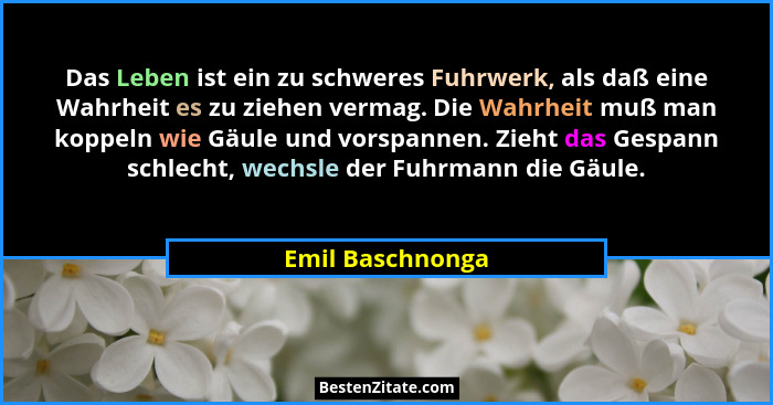 Das Leben ist ein zu schweres Fuhrwerk, als daß eine Wahrheit es zu ziehen vermag. Die Wahrheit muß man koppeln wie Gäule und vorspa... - Emil Baschnonga