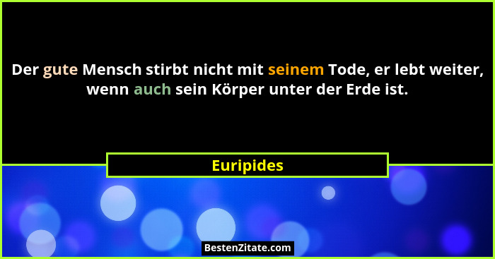 Der gute Mensch stirbt nicht mit seinem Tode, er lebt weiter, wenn auch sein Körper unter der Erde ist.... - Euripides
