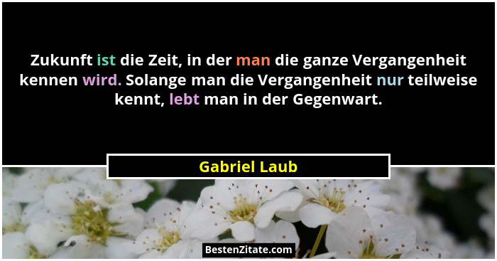 Zukunft ist die Zeit, in der man die ganze Vergangenheit kennen wird. Solange man die Vergangenheit nur teilweise kennt, lebt man in de... - Gabriel Laub
