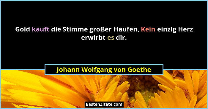 Gold kauft die Stimme großer Haufen, Kein einzig Herz erwirbt es dir.... - Johann Wolfgang von Goethe