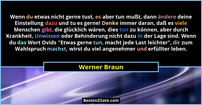 Wenn du etwas nicht gerne tust, es aber tun mußt, dann ändere deine Einstellung dazu und tu es gerne! Denke immer daran, daß es viele M... - Werner Braun