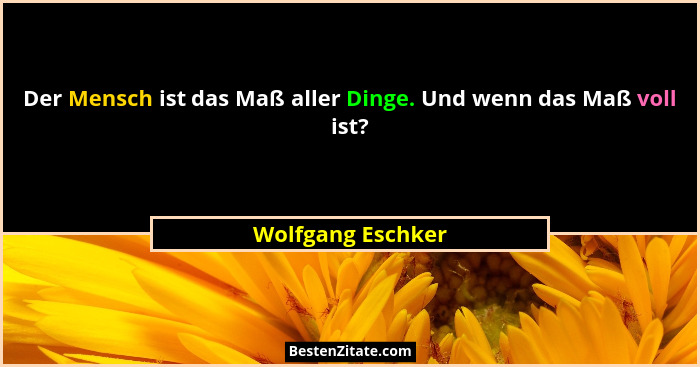 Der Mensch ist das Maß aller Dinge. Und wenn das Maß voll ist?... - Wolfgang Eschker