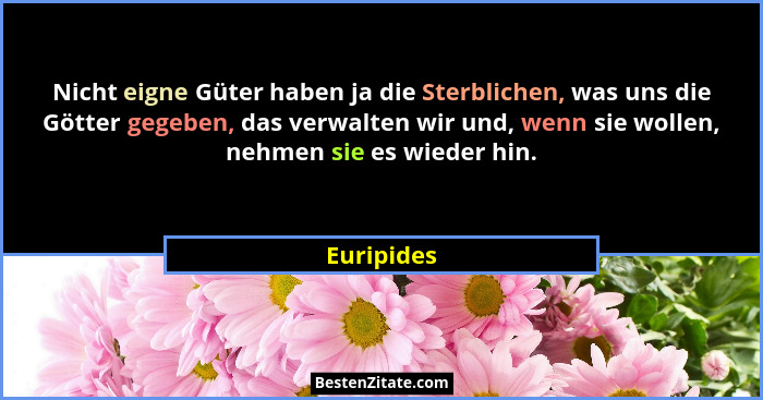 Nicht eigne Güter haben ja die Sterblichen, was uns die Götter gegeben, das verwalten wir und, wenn sie wollen, nehmen sie es wieder hin.... - Euripides