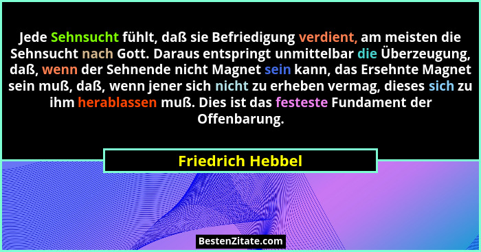 Jede Sehnsucht fühlt, daß sie Befriedigung verdient, am meisten die Sehnsucht nach Gott. Daraus entspringt unmittelbar die Überzeug... - Friedrich Hebbel