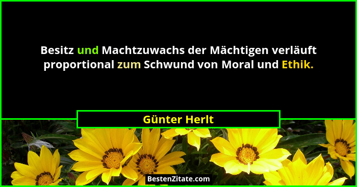 Besitz und Machtzuwachs der Mächtigen verläuft proportional zum Schwund von Moral und Ethik.... - Günter Herlt